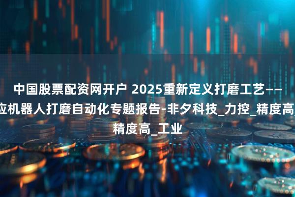 中国股票配资网开户 2025重新定义打磨工艺——自适应机器人打磨自动化专题报告-非夕科技_力控_精度高_工业