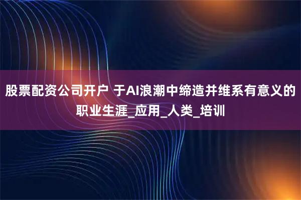 股票配资公司开户 于AI浪潮中缔造并维系有意义的职业生涯_应用_人类_培训