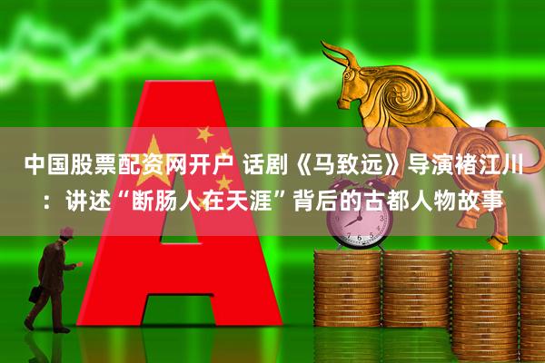 中国股票配资网开户 话剧《马致远》导演褚江川：讲述“断肠人在天涯”背后的古都人物故事