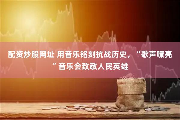 配资炒股网址 用音乐铭刻抗战历史，“歌声嘹亮”音乐会致敬人民英雄