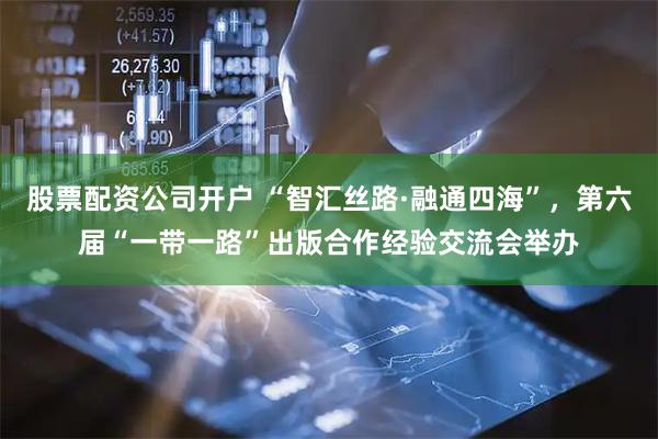 股票配资公司开户 “智汇丝路·融通四海”，第六届“一带一路”出版合作经验交流会举办