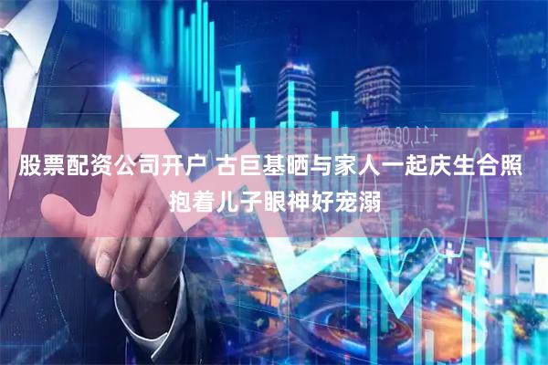 股票配资公司开户 古巨基晒与家人一起庆生合照 抱着儿子眼神好宠溺