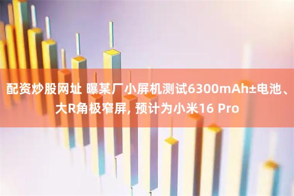 配资炒股网址 曝某厂小屏机测试6300mAh±电池、大R角极窄屏, 预计为小米16 Pro