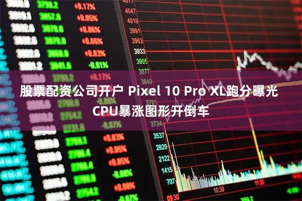 股票配资公司开户 Pixel 10 Pro XL跑分曝光 CPU暴涨图形开倒车