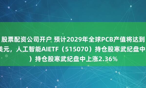 股票配资公司开户 预计2029年全球PCB产值将达到946.61亿美元，人工智能AIETF（515070）持仓股寒武纪盘中上涨2.36%