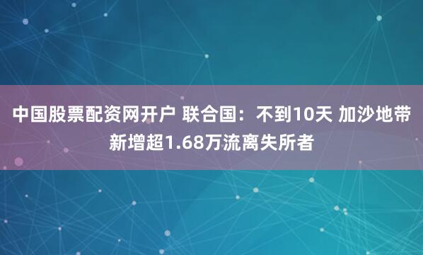 中国股票配资网开户 联合国：不到10天 加沙地带新增超1.68万流离失所者