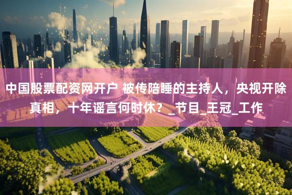 中国股票配资网开户 被传陪睡的主持人，央视开除真相，十年谣言何时休？_节目_王冠_工作