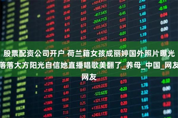股票配资公司开户 荷兰籍女孩成丽婷国外照片曝光落落大方阳光自信她直播唱歌美翻了_养母_中国_网友