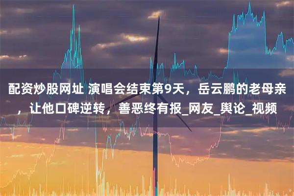 配资炒股网址 演唱会结束第9天，岳云鹏的老母亲，让他口碑逆转，善恶终有报_网友_舆论_视频