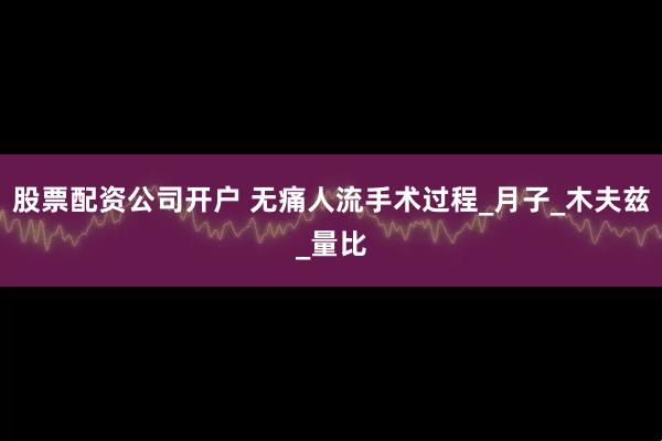 股票配资公司开户 无痛人流手术过程_月子_木夫兹_量比