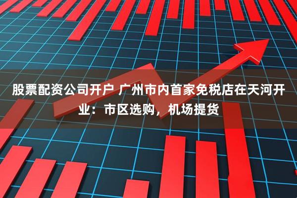 股票配资公司开户 广州市内首家免税店在天河开业：市区选购，机场提货