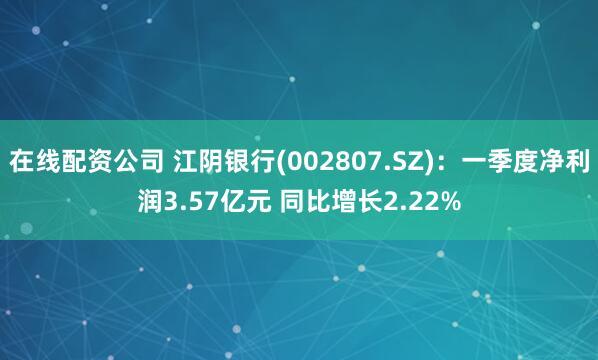 在线配资公司 江阴银行(002807.SZ)：一季度净利润3.57亿元 同比增长2.22%