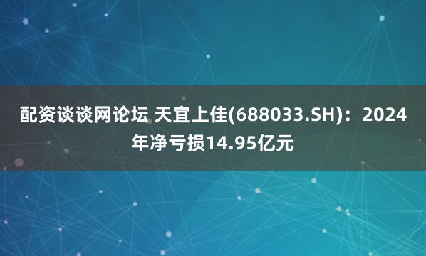 配资谈谈网论坛 天宜上佳(688033.SH)：2024年净亏损14.95亿元