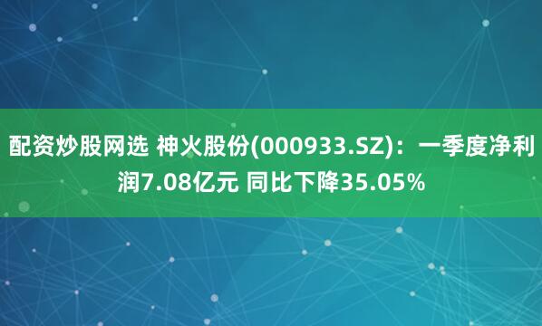 配资炒股网选 神火股份(000933.SZ)：一季度净利润7.08亿元 同比下降35.05%