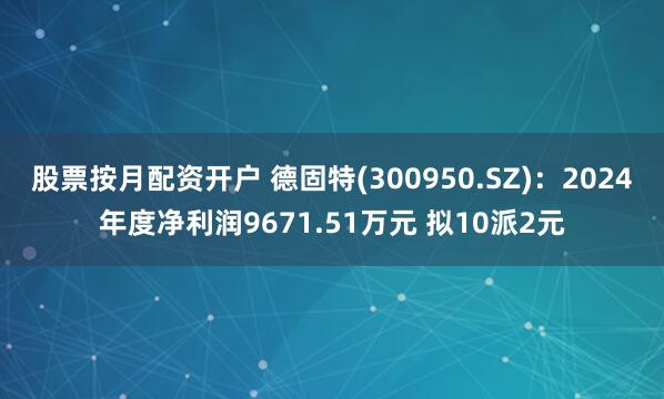 股票按月配资开户 德固特(300950.SZ)：2024年度净利润9671.51万元 拟10派2元