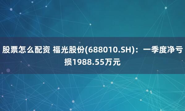 股票怎么配资 福光股份(688010.SH)：一季度净亏损1988.55万元