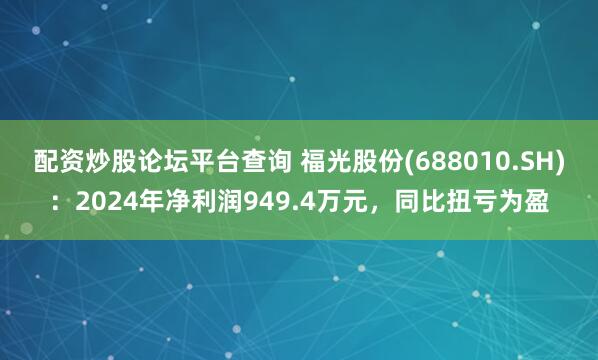 配资炒股论坛平台查询 福光股份(688010.SH)：2024年净利润949.4万元，同比扭亏为盈