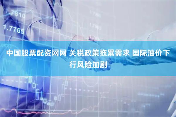 中国股票配资网网 关税政策拖累需求 国际油价下行风险加剧