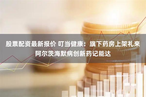 股票配资最新报价 叮当健康：旗下药房上架礼来阿尔茨海默病创新药记能达