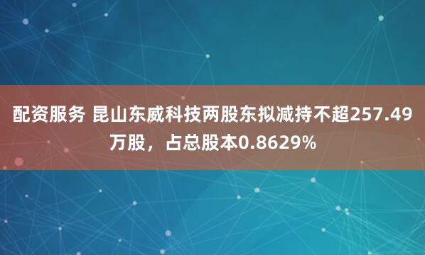 配资服务 昆山东威科技两股东拟减持不超257.49万股，占总股本0.8629%