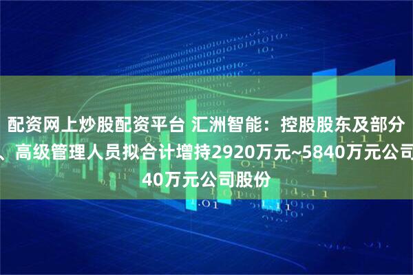 配资网上炒股配资平台 汇洲智能：控股股东及部分董事、高级管理人员拟合计增持2920万元~5840万元公司股份