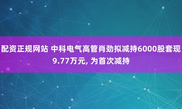 配资正规网站 中科电气高管肖劲拟减持6000股套现9.77万元, 为首次减持