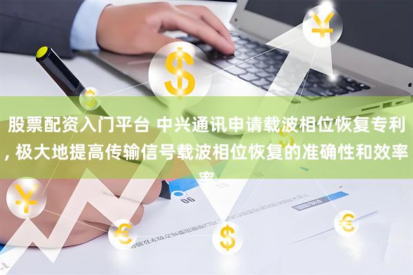 股票配资入门平台 中兴通讯申请载波相位恢复专利, 极大地提高传输信号载波相位恢复的准确性和效率