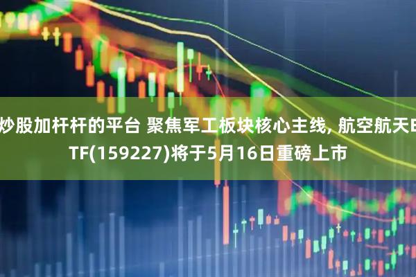 炒股加杆杆的平台 聚焦军工板块核心主线, 航空航天ETF(159227)将于5月16日重磅上市