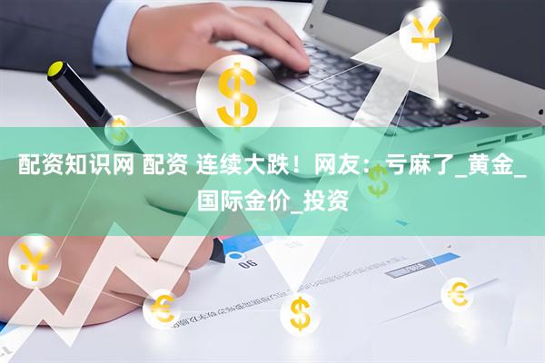 配资知识网 配资 连续大跌！网友：亏麻了_黄金_国际金价_投资