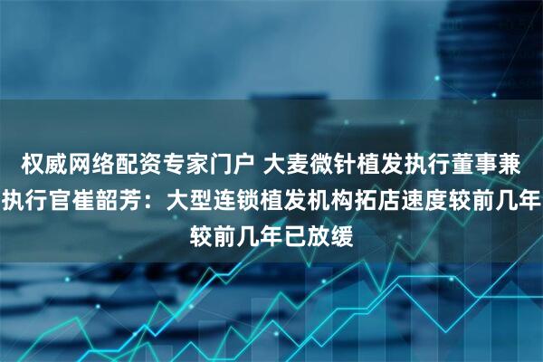 权威网络配资专家门户 大麦微针植发执行董事兼副首席执行官崔韶芳：大型连锁植发机构拓店速度较前几年已放缓