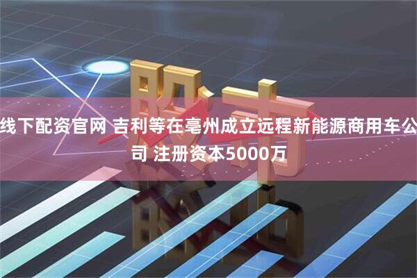 线下配资官网 吉利等在亳州成立远程新能源商用车公司 注册资本5000万