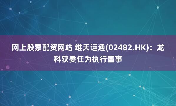 网上股票配资网站 维天运通(02482.HK)：龙科获委任为执行董事