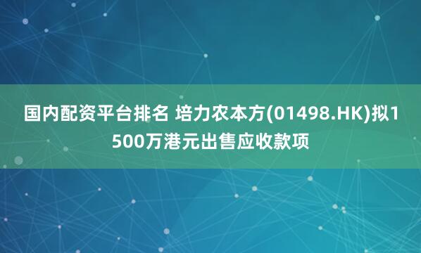 国内配资平台排名 培力农本方(01498.HK)拟1500万港元出售应收款项