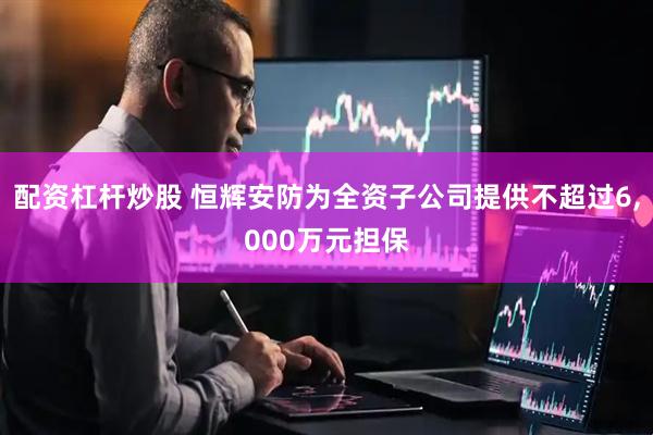 配资杠杆炒股 恒辉安防为全资子公司提供不超过6,000万元担保