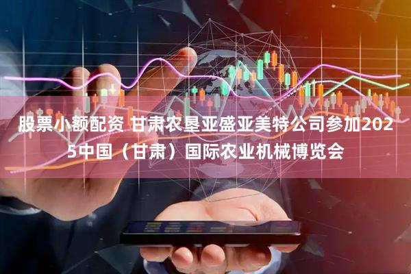 股票小额配资 甘肃农垦亚盛亚美特公司参加2025中国（甘肃）国际农业机械博览会