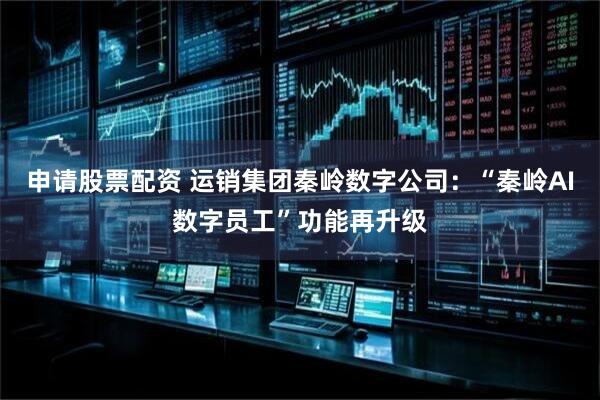 申请股票配资 运销集团秦岭数字公司：“秦岭AI数字员工”功能再升级
