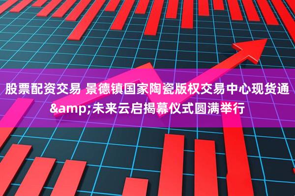 股票配资交易 景德镇国家陶瓷版权交易中心现货通&未来云启揭幕仪式圆满举行