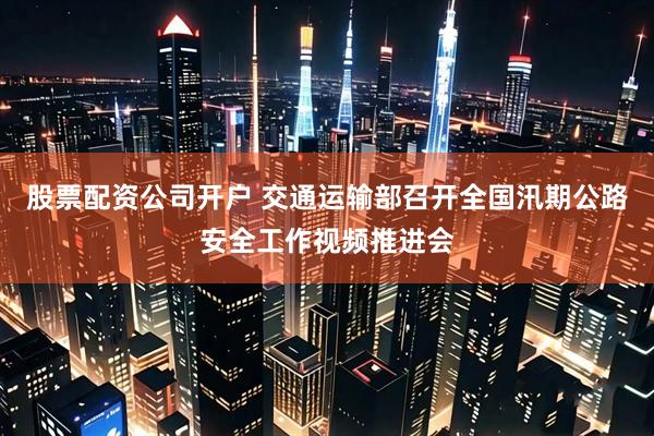 股票配资公司开户 交通运输部召开全国汛期公路安全工作视频推进会