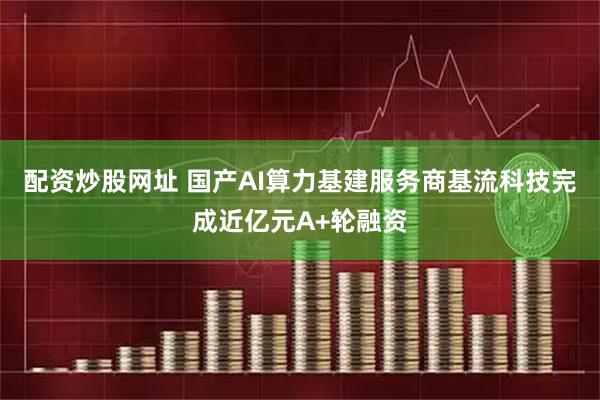 配资炒股网址 国产AI算力基建服务商基流科技完成近亿元A+轮融资