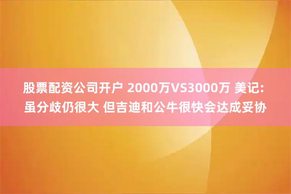 股票配资公司开户 2000万VS3000万 美记: 虽分歧仍很大 但吉迪和公牛很快会达成妥协