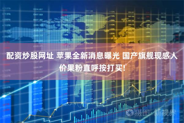 配资炒股网址 苹果全新消息曝光 国产旗舰现感人价果粉直呼按打买!