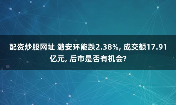 配资炒股网址 潞安环能跌2.38%, 成交额17.91亿元, 后市是否有机会?