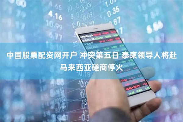 中国股票配资网开户 冲突第五日 泰柬领导人将赴马来西亚磋商停火