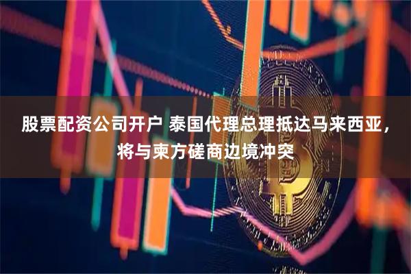 股票配资公司开户 泰国代理总理抵达马来西亚，将与柬方磋商边境冲突