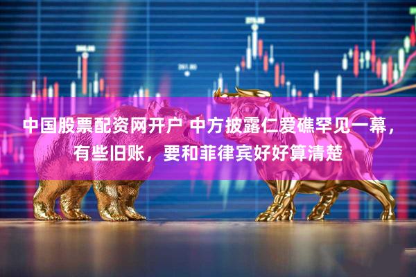 中国股票配资网开户 中方披露仁爱礁罕见一幕，有些旧账，要和菲律宾好好算清楚
