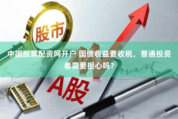 中国股票配资网开户 国债收益要收税，普通投资者需要担心吗？