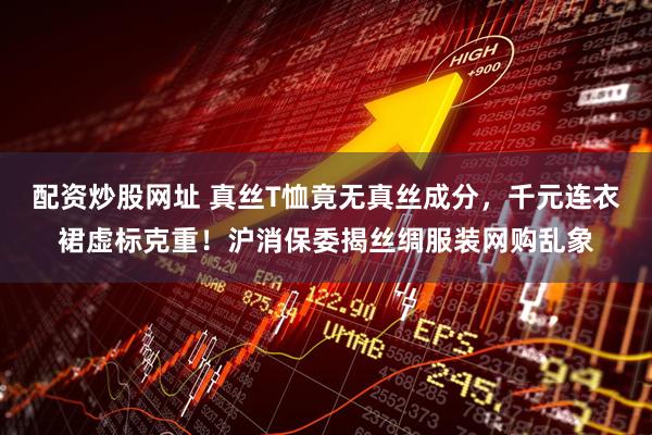 配资炒股网址 真丝T恤竟无真丝成分，千元连衣裙虚标克重！沪消保委揭丝绸服装网购乱象