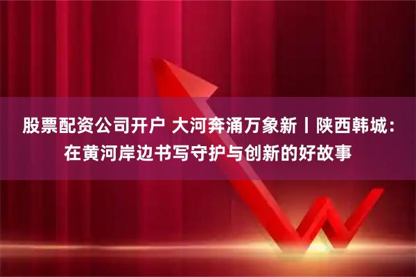 股票配资公司开户 大河奔涌万象新丨陕西韩城：在黄河岸边书写守护与创新的好故事