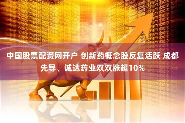 中国股票配资网开户 创新药概念股反复活跃 成都先导、诚达药业双双涨超10%