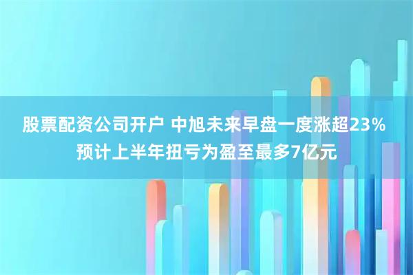 股票配资公司开户 中旭未来早盘一度涨超23% 预计上半年扭亏为盈至最多7亿元